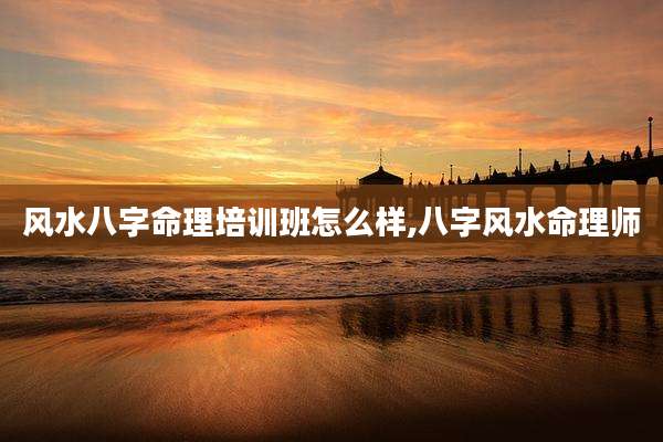 风水八字命理培训班怎么样,八字风水命理师