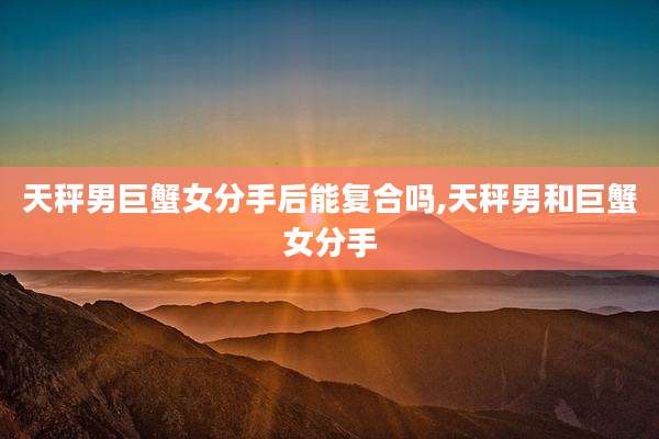 天秤男巨蟹女分手后能复合吗,天秤男和巨蟹女分手