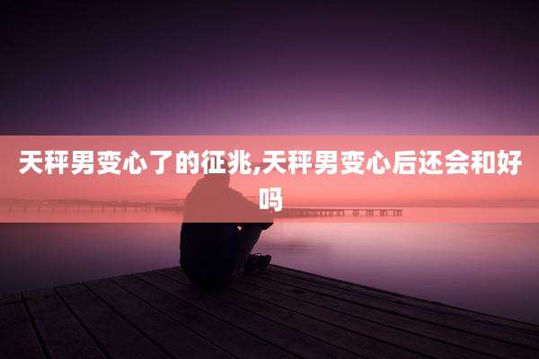 天秤男变心了的征兆,天秤男变心后还会和好吗