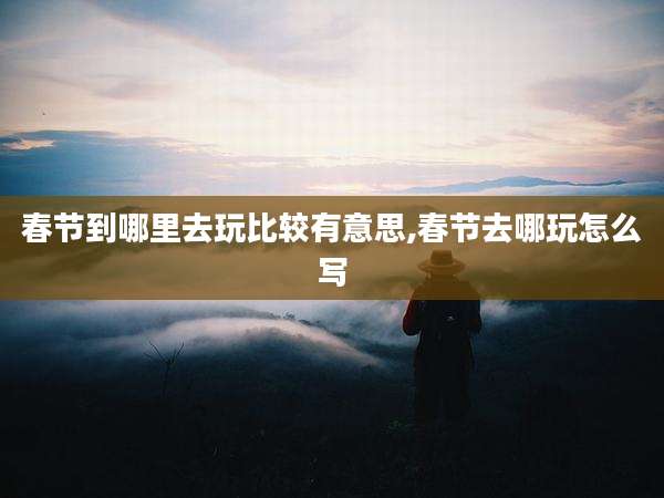 春节到哪里去玩比较有意思,春节去哪玩怎么写