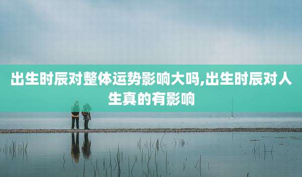 出生时辰对整体运势影响大吗,出生时辰对人生真的有影响
