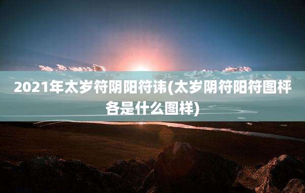 2021年太岁符阴阳符讳(太岁阴符阳符图枰各是什么图样)