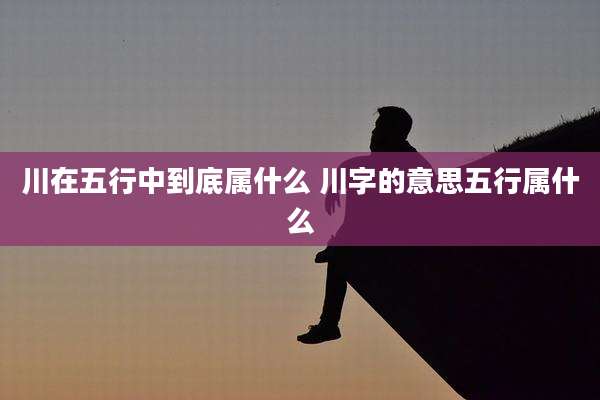 川在五行中到底属什么 川字的意思五行属什么