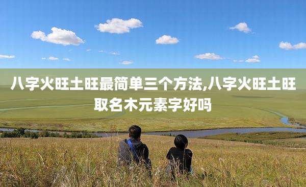 八字火旺土旺最简单三个方法,八字火旺土旺取名木元素字好吗