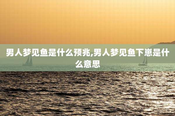 男人梦见鱼是什么预兆,男人梦见鱼下崽是什么意思