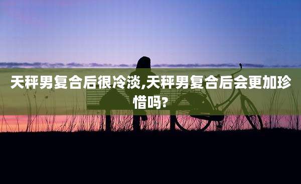 天秤男复合后很冷淡,天秤男复合后会更加珍惜吗?