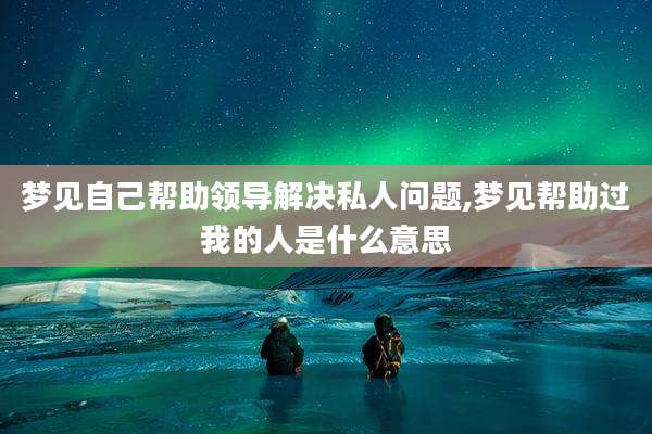梦见自己帮助领导解决私人问题,梦见帮助过我的人是什么意思