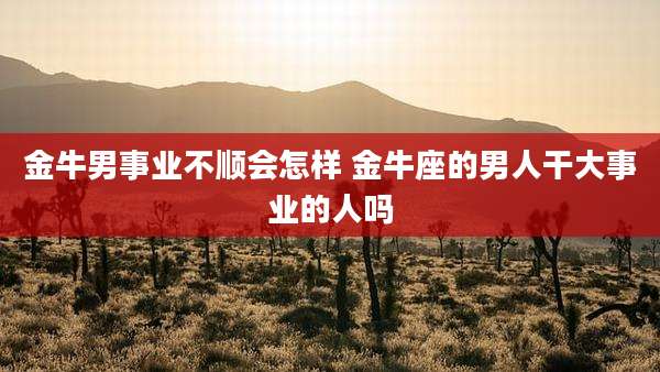 金牛男事业不顺会怎样 金牛座的男人干大事业的人吗