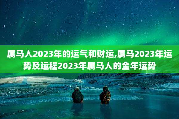属马人2023年的运气和财运,属马2023年运势及运程2023年属马人的全年运势