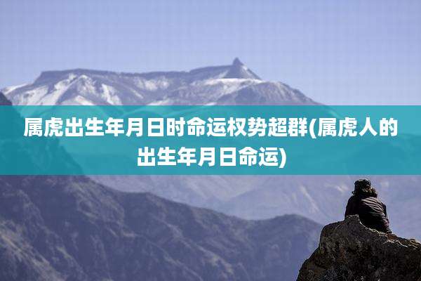 属虎出生年月日时命运权势超群(属虎人的出生年月日命运)