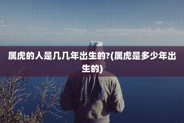 属虎的人是几几年出生的?(属虎是多少年出生的)