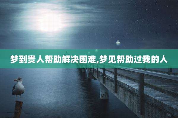 梦到贵人帮助解决困难,梦见帮助过我的人