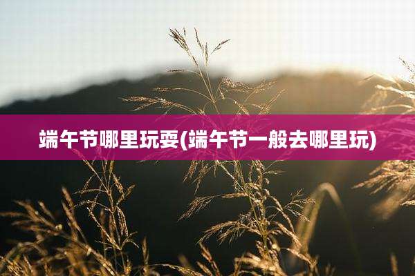 端午节哪里玩耍(端午节一般去哪里玩)