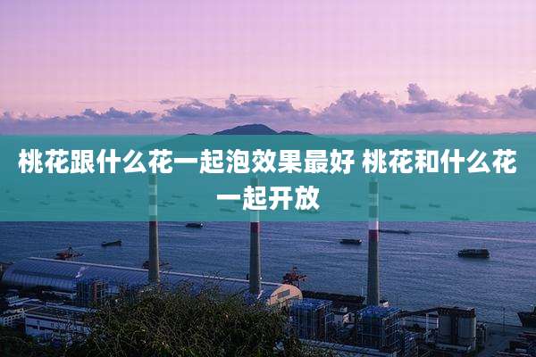 桃花跟什么花一起泡效果最好 桃花和什么花一起开放