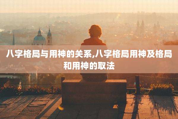 八字格局与用神的关系,八字格局用神及格局和用神的取法