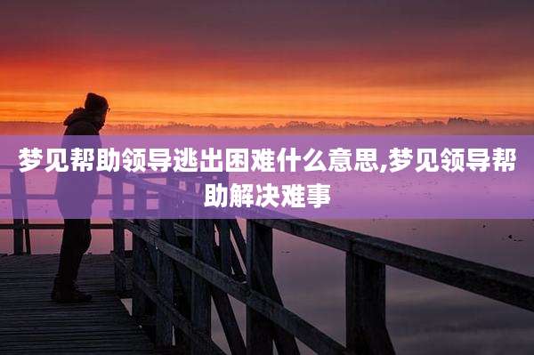 梦见帮助领导逃出困难什么意思,梦见领导帮助解决难事