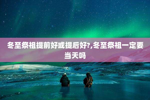 冬至祭祖提前好或提后好?,冬至祭祖一定要当天吗