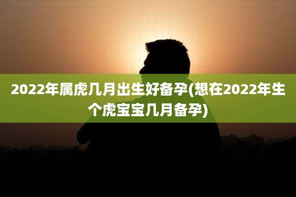 2022年属虎几月出生好备孕(想在2022年生个虎宝宝几月备孕)
