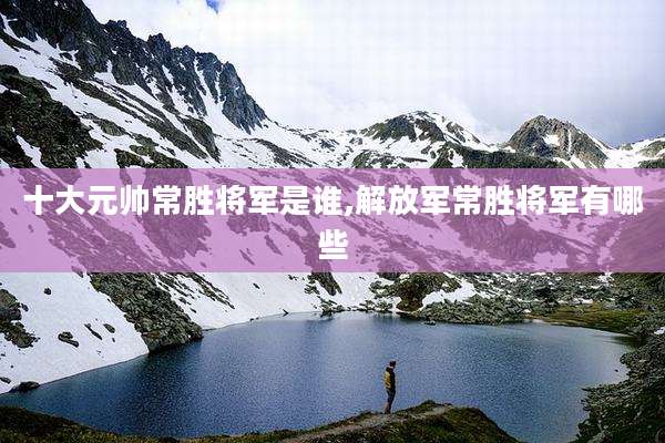 十大元帅常胜将军是谁,解放军常胜将军有哪些