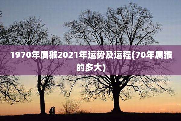 1970年属猴2021年运势及运程(70年属猴的多大)