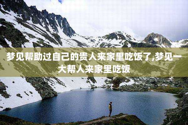 梦见帮助过自己的贵人来家里吃饭了,梦见一大帮人来家里吃饭