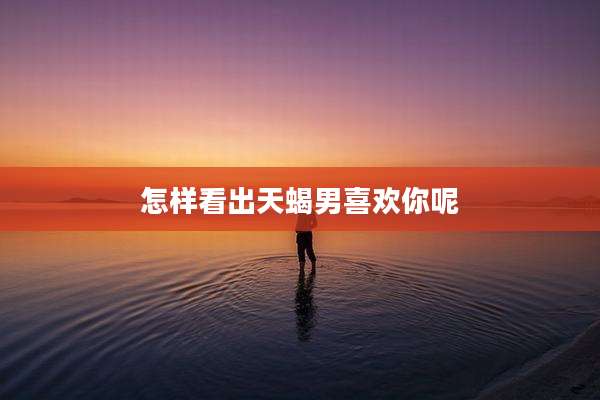 怎样看出天蝎男喜欢你呢