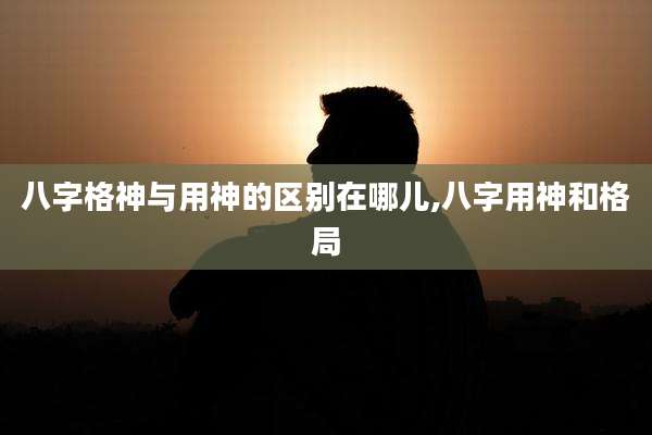 八字格神与用神的区别在哪儿,八字用神和格局