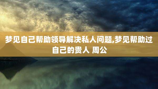 梦见自己帮助领导解决私人问题,梦见帮助过自己的贵人 周公