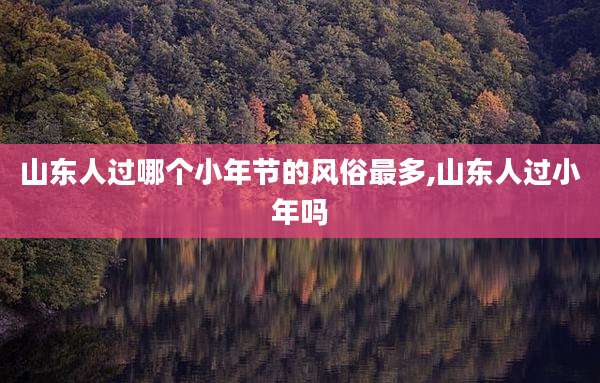 山东人过哪个小年节的风俗最多,山东人过小年吗