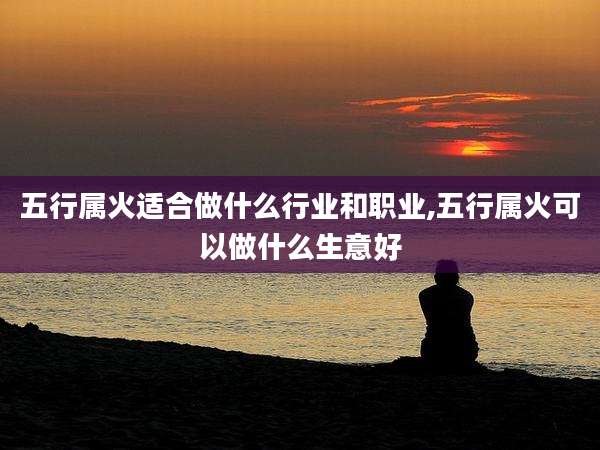 五行属火适合做什么行业和职业,五行属火可以做什么生意好