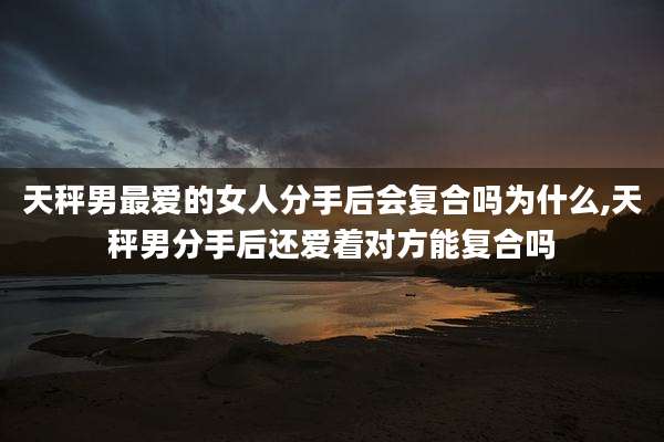 天秤男最爱的女人分手后会复合吗为什么,天秤男分手后还爱着对方能复合吗