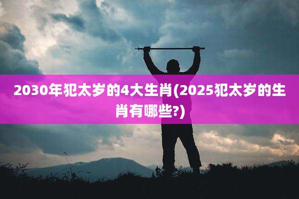 2030年犯太岁的4大生肖(2025犯太岁的生肖有哪些?)