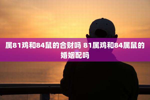 属81鸡和84鼠的合财吗 81属鸡和84属鼠的婚姻配吗