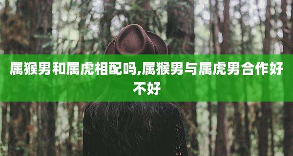 属猴男和属虎相配吗,属猴男与属虎男合作好不好