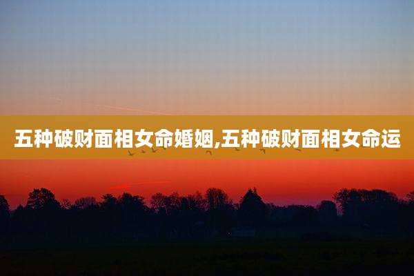 五种破财面相女命婚姻,五种破财面相女命运