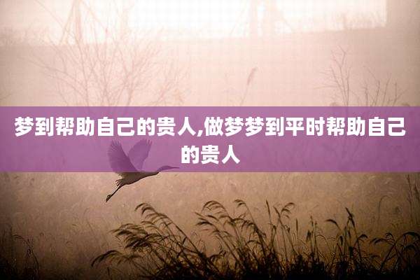 梦到帮助自己的贵人,做梦梦到平时帮助自己的贵人