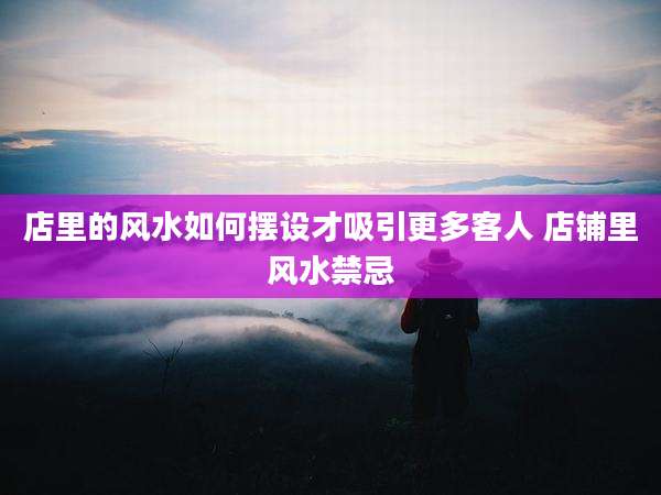 店里的风水如何摆设才吸引更多客人 店铺里风水禁忌