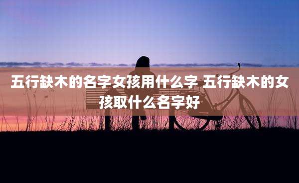 五行缺木的名字女孩用什么字 五行缺木的女孩取什么名字好