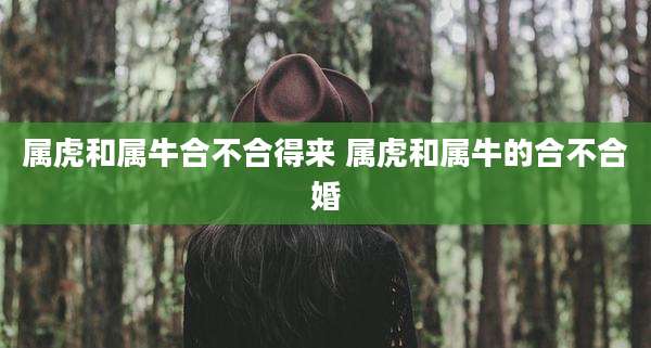 属虎和属牛合不合得来 属虎和属牛的合不合婚