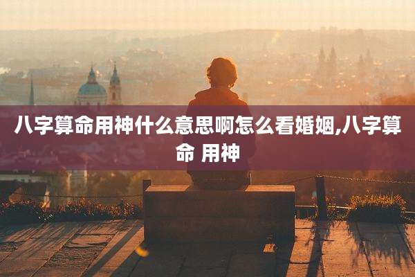 八字算命用神什么意思啊怎么看婚姻,八字算命 用神