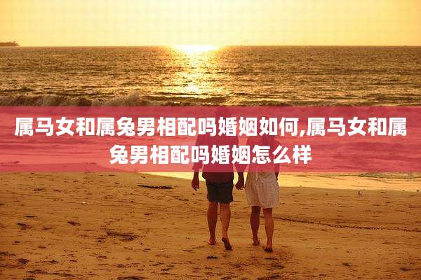 属马女和属兔男相配吗婚姻如何,属马女和属兔男相配吗婚姻怎么样