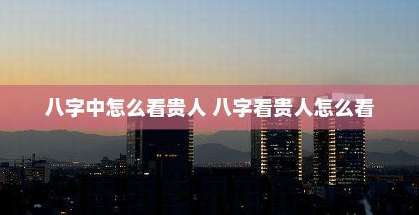 八字中怎么看贵人 八字看贵人怎么看