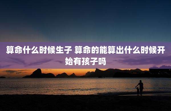 算命什么时候生子 算命的能算出什么时候开始有孩子吗