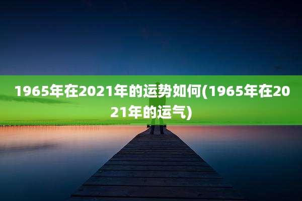 1965年在2021年的运势如何(1965年在2021年的运气)
