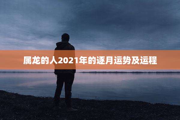 属龙的人2021年的逐月运势及运程