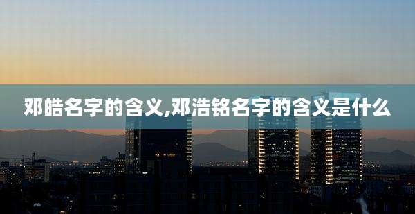 邓皓名字的含义,邓浩铭名字的含义是什么