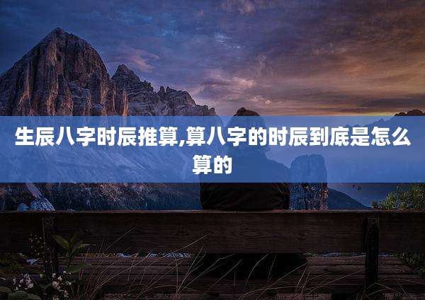 生辰八字时辰推算,算八字的时辰到底是怎么算的