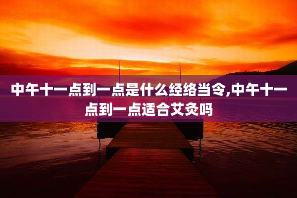 中午十一点到一点是什么经络当令,中午十一点到一点适合艾灸吗
