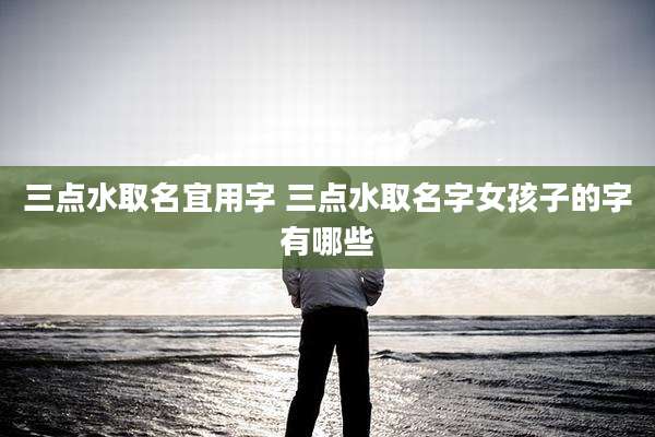 三点水取名宜用字 三点水取名字女孩子的字有哪些