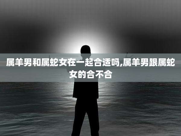 属羊男和属蛇女在一起合适吗,属羊男跟属蛇女的合不合